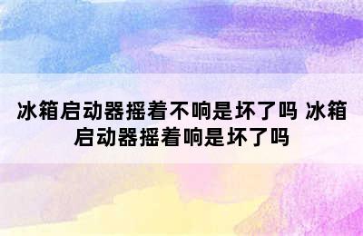 冰箱启动器摇着不响是坏了吗 冰箱启动器摇着响是坏了吗